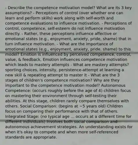 - Describe the competence motivation model? What are its 3 key assumptions? - Perceptions of control (over whether one can learn and perform skills) work along with self-worth and competence evaluations to influence motivation. - Perceptions of control, competence, self-esteem do not influence motivation directly. - Rather, these perceptions influence affective or emotional states (e.g., enjoyment, anxiety, pride, shame) that in turn influence motivation. - What are the importance of emotional states (e.g., enjoyment, anxiety, pride, shame) to this model? Emotion is influenced by perceived competence, control, value, & feedback, Emotion influences competence motivation which leads to mastery attempts - What are mastery attempts? sporting choices, intensity, persistence-attempt at learning a new skill & repeating attempt to master it - What are the 3 stages of children's competence motivation? Why are they important to the competence motivation model? Autonomous Competence: (occurs roughly before the age of 4) children focus on mastering their environment through self-testing their abilities. At this stage, children rarely compare themselves with others. Social Comparison: (begins at ~5 years old) Children focus on comparing their performance with that of others. Integrated Stage: (no typical age ... occurs at a different time for different individuals) Involves both social comparison and autonomous achievement strategies. An understanding exists for when it's okay to compete and when more self-referenced standards are appropriate.