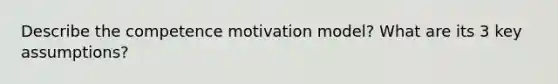 Describe the competence motivation model? What are its 3 key assumptions?