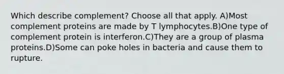 Which describe complement? Choose all that apply. A)Most complement proteins are made by T lymphocytes.B)One type of complement protein is interferon.C)They are a group of plasma proteins.D)Some can poke holes in bacteria and cause them to rupture.