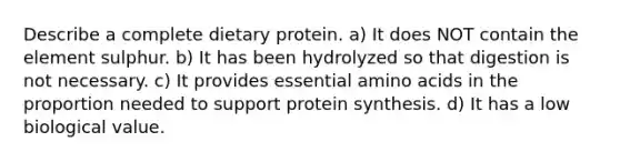 Describe a complete dietary protein. a) It does NOT contain the element sulphur. b) It has been hydrolyzed so that digestion is not necessary. c) It provides essential amino acids in the proportion needed to support protein synthesis. d) It has a low biological value.