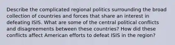 Describe the complicated regional politics surrounding the broad collection of countries and forces that share an interest in defeating ISIS. What are some of the central political conflicts and disagreements between these countries? How did these conflicts affect American efforts to defeat ISIS in the region?