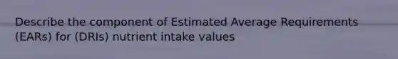 Describe the component of Estimated Average Requirements (EARs) for (DRIs) nutrient intake values