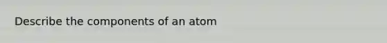 Describe the components of an atom