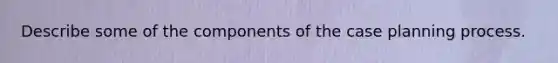 Describe some of the components of the case planning process.