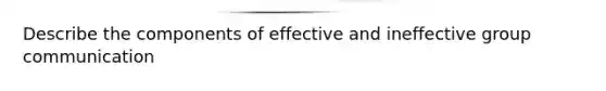 Describe the components of effective and ineffective group communication