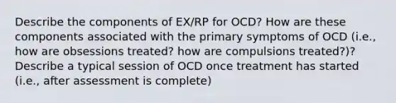 Describe the components of EX/RP for OCD? How are these components associated with the primary symptoms of OCD (i.e., how are obsessions treated? how are compulsions treated?)? Describe a typical session of OCD once treatment has started (i.e., after assessment is complete)