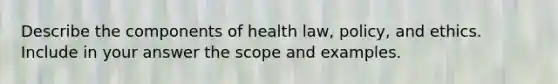 Describe the components of health law, policy, and ethics. Include in your answer the scope and examples.