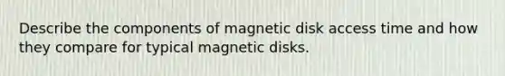 Describe the components of magnetic disk access time and how they compare for typical magnetic disks.