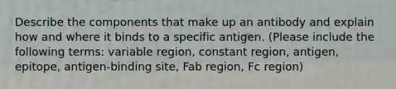 Describe the components that make up an antibody and explain how and where it binds to a specific antigen. (Please include the following terms: variable region, constant region, antigen, epitope, antigen-binding site, Fab region, Fc region)