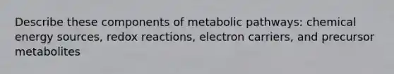 Describe these components of metabolic pathways: chemical energy sources, redox reactions, electron carriers, and precursor metabolites