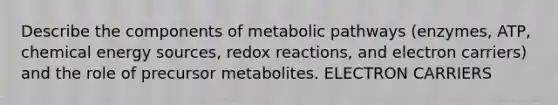 Describe the components of metabolic pathways (enzymes, ATP, chemical energy sources, redox reactions, and electron carriers) and the role of precursor metabolites. ELECTRON CARRIERS