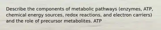 Describe the components of metabolic pathways (enzymes, ATP, chemical energy sources, redox reactions, and electron carriers) and the role of precursor metabolites. ATP