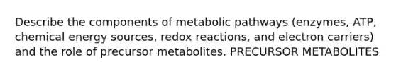 Describe the components of metabolic pathways (enzymes, ATP, chemical energy sources, redox reactions, and electron carriers) and the role of precursor metabolites. PRECURSOR METABOLITES