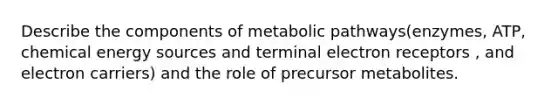 Describe the components of metabolic pathways(enzymes, ATP, chemical energy sources and terminal electron receptors , and electron carriers) and the role of precursor metabolites.