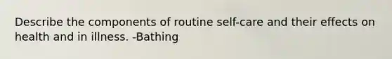 Describe the components of routine self-care and their effects on health and in illness. -Bathing