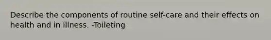 Describe the components of routine self-care and their effects on health and in illness. -Toileting