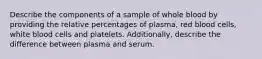 Describe the components of a sample of whole blood by providing the relative percentages of plasma, red blood cells, white blood cells and platelets. Additionally, describe the difference between plasma and serum.