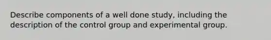 Describe components of a well done study, including the description of the control group and experimental group.