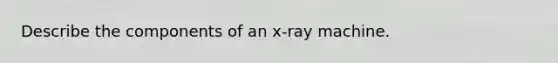 Describe the components of an x-ray machine.