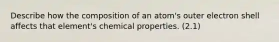 Describe how the composition of an atom's outer electron shell affects that element's chemical properties. (2.1)