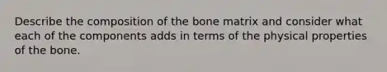 Describe the composition of the bone matrix and consider what each of the components adds in terms of the physical properties of the bone.