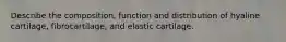 Describe the composition, function and distribution of hyaline cartilage, fibrocartilage, and elastic cartilage.