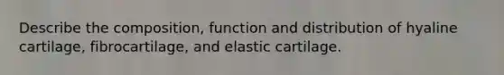 Describe the composition, function and distribution of hyaline cartilage, fibrocartilage, and elastic cartilage.