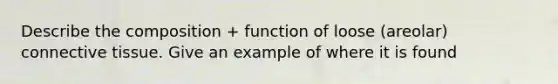 Describe the composition + function of loose (areolar) connective tissue. Give an example of where it is found