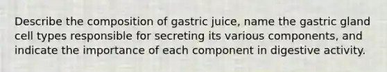 Describe the composition of gastric juice, name the gastric gland cell types responsible for secreting its various components, and indicate the importance of each component in digestive activity.