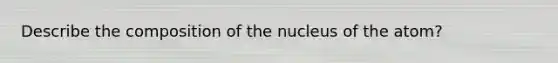 Describe the composition of the nucleus of the atom?