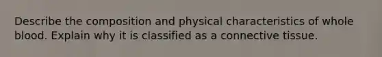 Describe the composition and physical characteristics of whole blood. Explain why it is classified as a connective tissue.