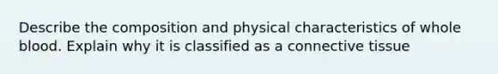 Describe the composition and physical characteristics of whole blood. Explain why it is classified as a connective tissue