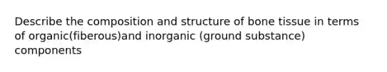 Describe the composition and structure of bone tissue in terms of organic(fiberous)and inorganic (ground substance) components