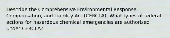 Describe the Comprehensive Environmental Response, Compensation, and Liability Act (CERCLA). What types of federal actions for hazardous chemical emergencies are authorized under CERCLA?