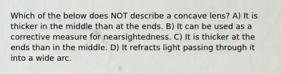 Which of the below does NOT describe a concave lens? A) It is thicker in the middle than at the ends. B) It can be used as a corrective measure for nearsightedness. C) It is thicker at the ends than in the middle. D) It refracts light passing through it into a wide arc.