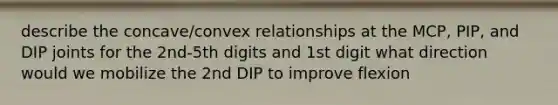 describe the concave/convex relationships at the MCP, PIP, and DIP joints for the 2nd-5th digits and 1st digit what direction would we mobilize the 2nd DIP to improve flexion