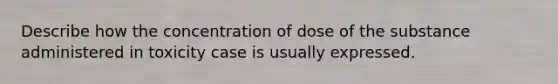 Describe how the concentration of dose of the substance administered in toxicity case is usually expressed.