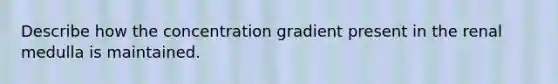 Describe how the concentration gradient present in the renal medulla is maintained.