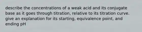 describe the concentrations of a weak acid and its conjugate base as it goes through titration, relative to its titration curve. give an explanation for its starting, equivalence point, and ending pH