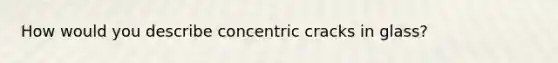 How would you describe concentric cracks in glass?