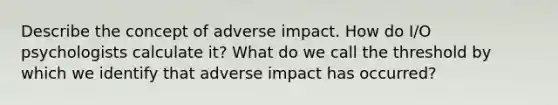 Describe the concept of adverse impact. How do I/O psychologists calculate it? What do we call the threshold by which we identify that adverse impact has occurred?