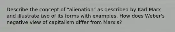 Describe the concept of "alienation" as described by Karl Marx and illustrate two of its forms with examples. How does Weber's negative view of capitalism differ from Marx's?