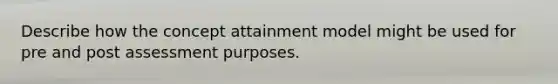 Describe how the concept attainment model might be used for pre and post assessment purposes.