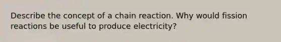 Describe the concept of a chain reaction. Why would fission reactions be useful to produce electricity?