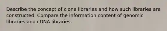 Describe the concept of clone libraries and how such libraries are constructed. Compare the information content of genomic libraries and cDNA libraries.