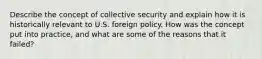 Describe the concept of collective security and explain how it is historically relevant to U.S. foreign policy. How was the concept put into practice, and what are some of the reasons that it failed?