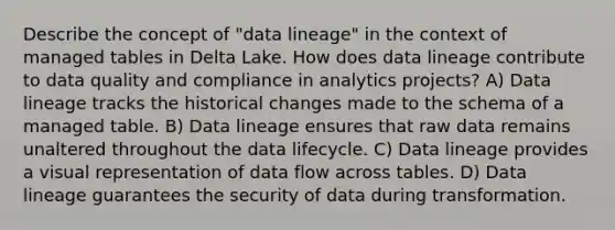 Describe the concept of "data lineage" in the context of managed tables in Delta Lake. How does data lineage contribute to data quality and compliance in analytics projects? A) Data lineage tracks the historical changes made to the schema of a managed table. B) Data lineage ensures that raw data remains unaltered throughout the data lifecycle. C) Data lineage provides a visual representation of data flow across tables. D) Data lineage guarantees the security of data during transformation.