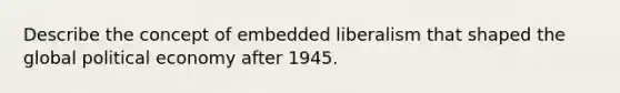 Describe the concept of embedded liberalism that shaped the global political economy after 1945.