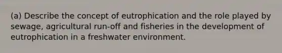 (a) Describe the concept of eutrophication and the role played by sewage, agricultural run-off and fisheries in the development of eutrophication in a freshwater environment.