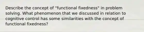 Describe the concept of "functional fixedness" in problem solving. What phenomenon that we discussed in relation to cognitive control has some similarities with the concept of functional fixedness?